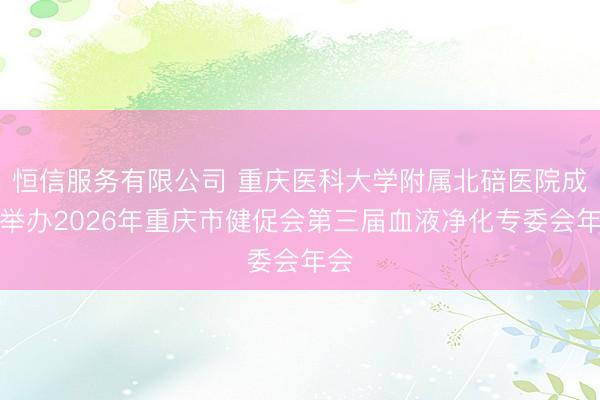 恒信服务有限公司 重庆医科大学附属北碚医院成功举办2026年重庆市健促会第三届血液净化专委会年会