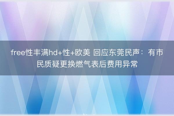 free性丰满hd+性+欧美 回应东莞民声：有市民质疑更换燃气表后费用异常