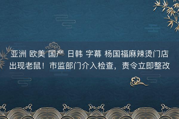亚洲 欧美 国产 日韩 字幕 杨国福麻辣烫门店出现老鼠！市监部门介入检查，责令立即整改