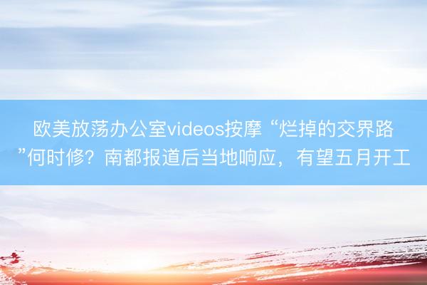 欧美放荡办公室videos按摩 “烂掉的交界路”何时修？南都报道后当地响应，有望五月开工