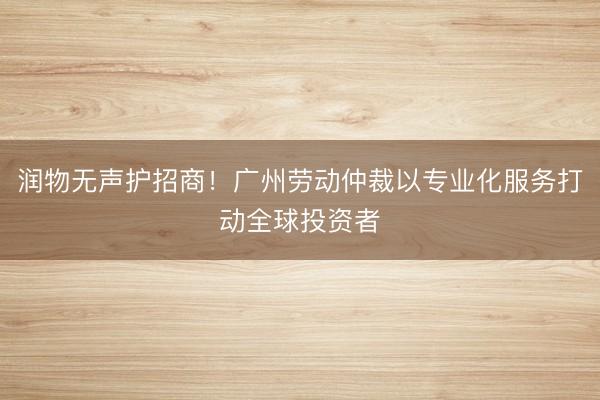 润物无声护招商！广州劳动仲裁以专业化服务打动全球投资者