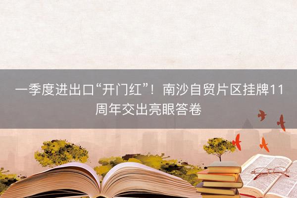 一季度进出口“开门红”！南沙自贸片区挂牌11周年交出亮眼答卷