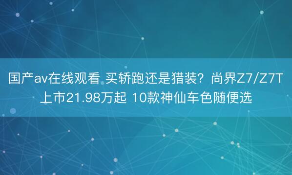 国产av在线观看 买轿跑还是猎装？尚界Z7/Z7T上市21.98万起 10款神仙车色随便选