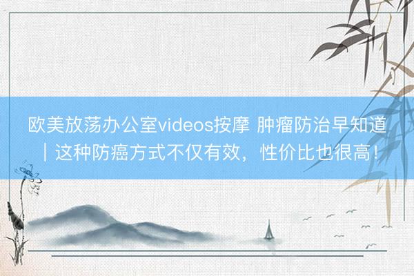 欧美放荡办公室videos按摩 肿瘤防治早知道｜这种防癌方式不仅有效，性价比也很高！