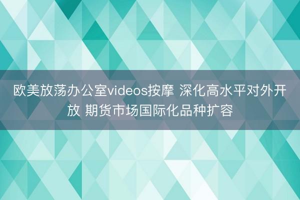 欧美放荡办公室videos按摩 深化高水平对外开放 期货市场国际化品种扩容