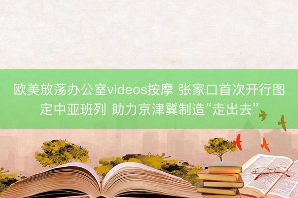 欧美放荡办公室videos按摩 张家口首次开行图定中亚班列 助力京津冀制造“走出去”