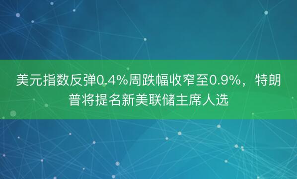 美元指数反弹0.4%周跌幅收窄至0.9%，特朗普将提名新美联储主席人选