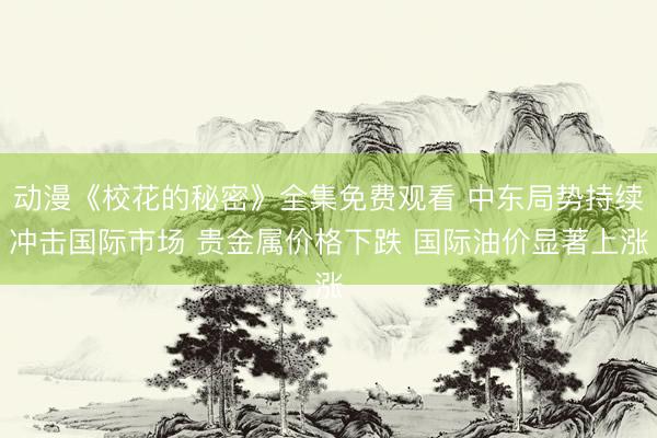 动漫《校花的秘密》全集免费观看 中东局势持续冲击国际市场 贵金属价格下跌 国际油价显著上涨