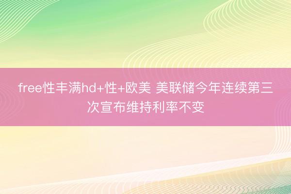 free性丰满hd+性+欧美 美联储今年连续第三次宣布维持利率不变