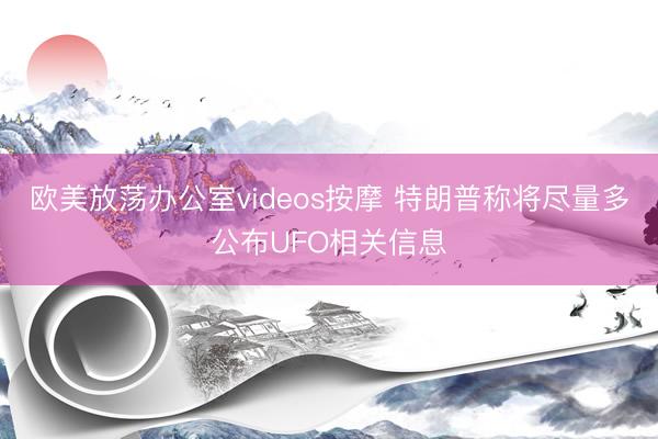 欧美放荡办公室videos按摩 特朗普称将尽量多公布UFO相关信息