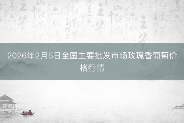 2026年2月5日全国主要批发市场玫瑰香葡萄价格行情