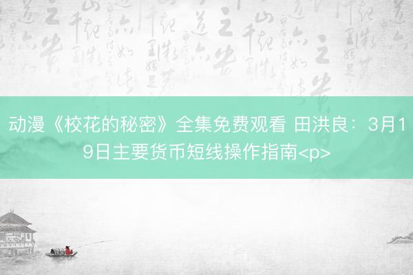 动漫《校花的秘密》全集免费观看 田洪良：3月19日主要货币短线操作指南<p>