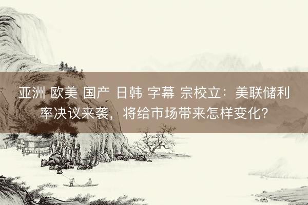 亚洲 欧美 国产 日韩 字幕 宗校立：美联储利率决议来袭，将给市场带来怎样变化？