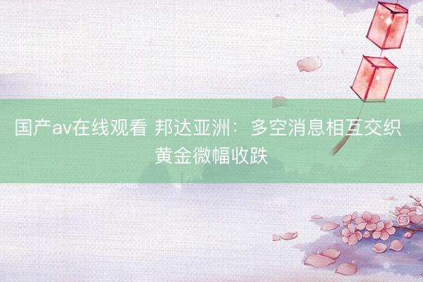 国产av在线观看 邦达亚洲：多空消息相互交织 黄金微幅收跌