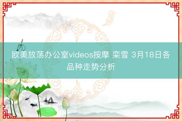 欧美放荡办公室videos按摩 栾雪 3月18日各品种走势分析