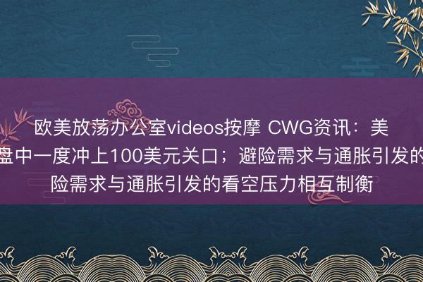 欧美放荡办公室videos按摩 CWG资讯：美元周二先涨后跌，盘中一度冲上100美元关口；避险需求与通胀引发的看空压力相互制衡