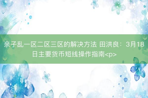 亲子乱一区二区三区的解决方法 田洪良：3月18日主要货币短线操作指南<p>