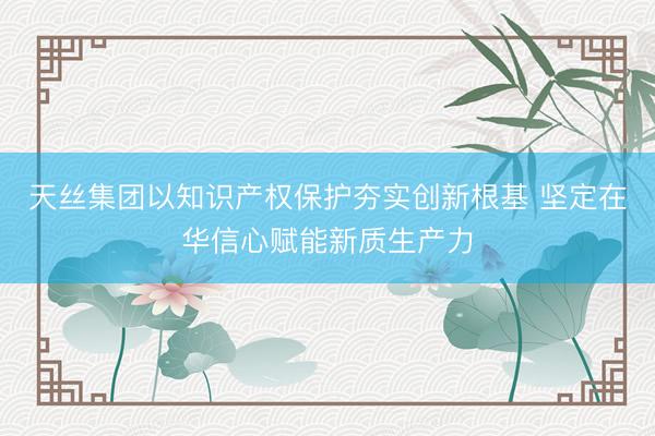 天丝集团以知识产权保护夯实创新根基 坚定在华信心赋能新质生产力
