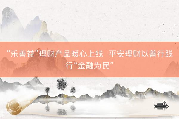 “乐善益”理财产品暖心上线  平安理财以善行践行“金融为民”