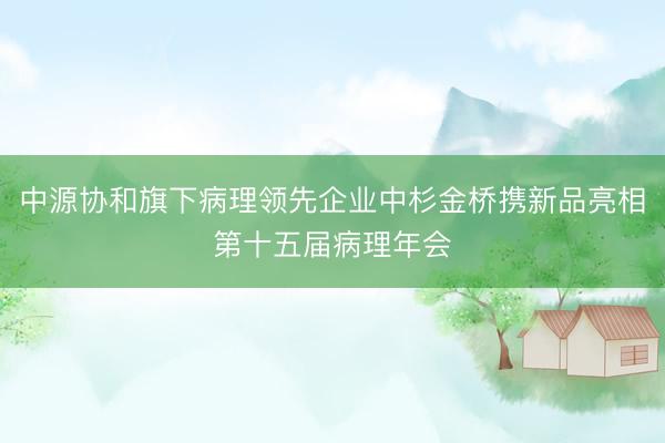 中源协和旗下病理领先企业中杉金桥携新品亮相第十五届病理年会