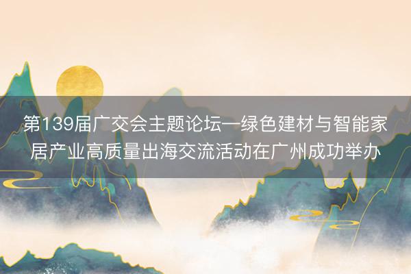 第139届广交会主题论坛—绿色建材与智能家居产业高质量出海交流活动在广州成功举办