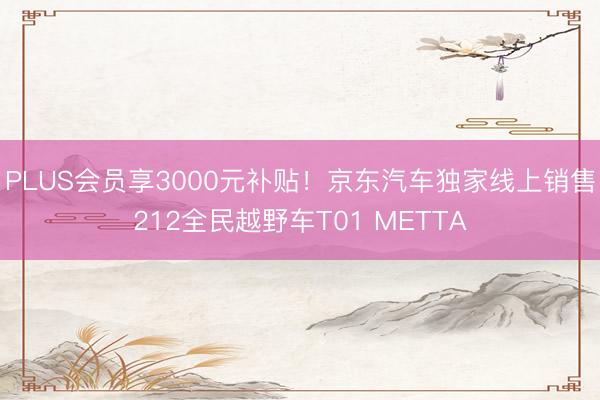 PLUS会员享3000元补贴！京东汽车独家线上销售212全民越野车T01 METTA