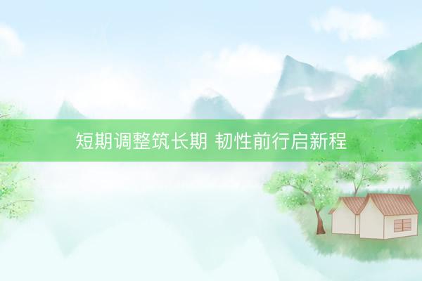 短期调整筑长期 韧性前行启新程