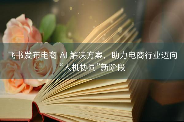 飞书发布电商 AI 解决方案，助力电商行业迈向“人机协同”新阶段