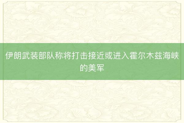 伊朗武装部队称将打击接近或进入霍尔木兹海峡的美军