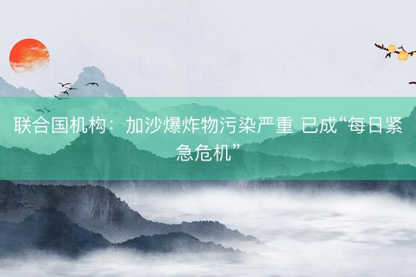 联合国机构：加沙爆炸物污染严重 已成“每日紧急危机”