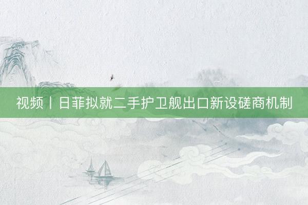 视频丨日菲拟就二手护卫舰出口新设磋商机制