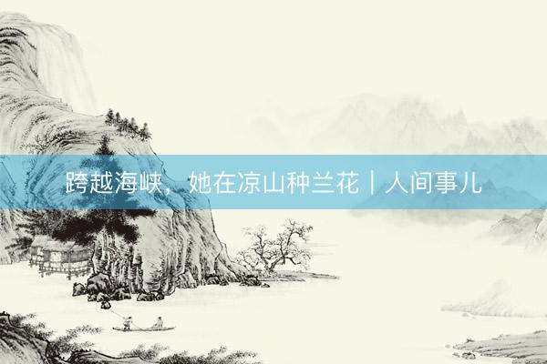 跨越海峡，她在凉山种兰花｜人间事儿