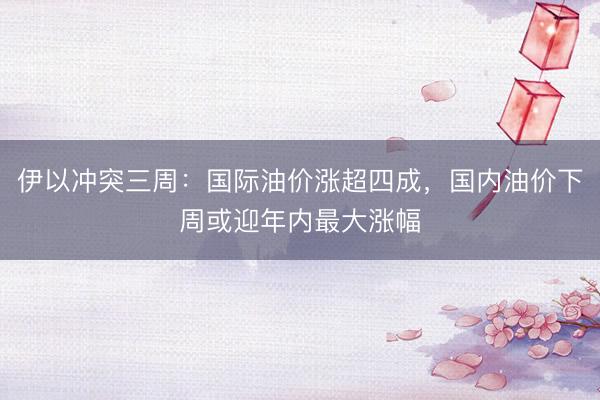 伊以冲突三周：国际油价涨超四成，国内油价下周或迎年内最大涨幅