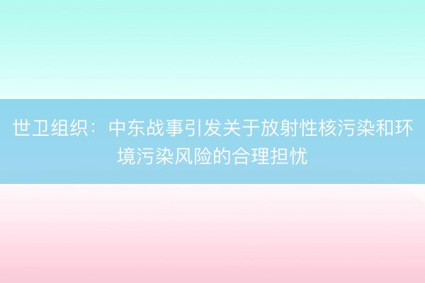 世卫组织：中东战事引发关于放射性核污染和环境污染风险的合理担忧