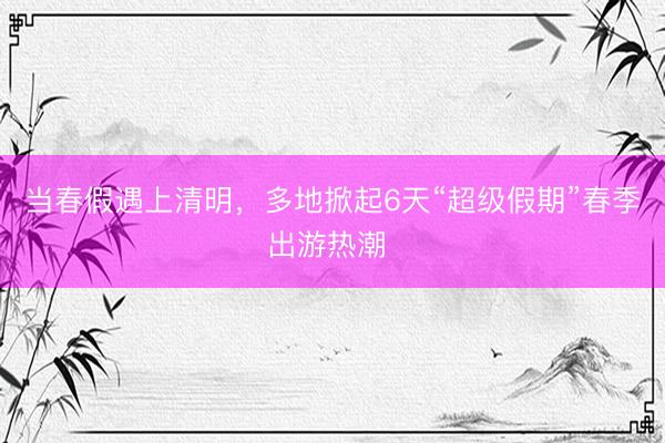 当春假遇上清明，多地掀起6天“超级假期”春季出游热潮 