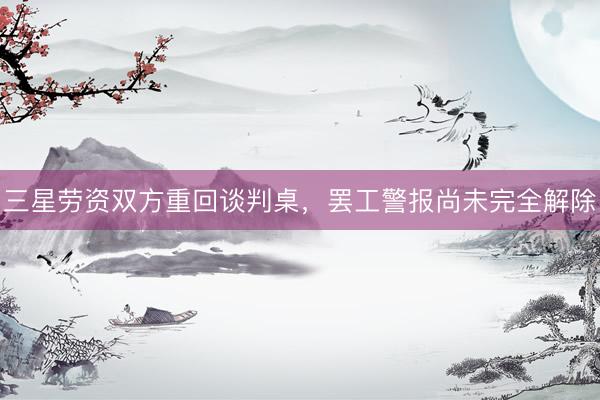 三星劳资双方重回谈判桌，罢工警报尚未完全解除