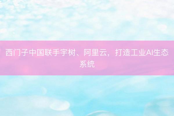 西门子中国联手宇树、阿里云，打造工业AI生态系统