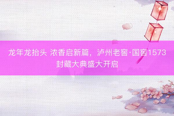 龙年龙抬头 浓香启新篇，泸州老窖·国窖1573封藏大典盛大开启