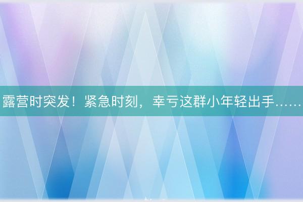 露营时突发！紧急时刻，幸亏这群小年轻出手……