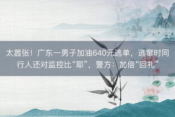 太嚣张！广东一男子加油640元逃单，逃窜时同行人还对监控比“耶”，警方：加倍“回礼”