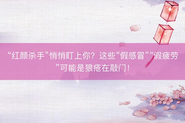 “红颜杀手”悄悄盯上你？这些“假感冒”“假疲劳”可能是狼疮在敲门！