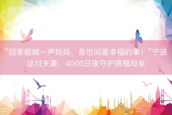 “回家能喊一声妈妈，是世间最幸福的事！”宁波这对夫妻，4000日夜守护病榻母亲