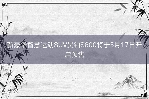 新豪华智慧运动SUV昊铂S600将于5月17日开启预售