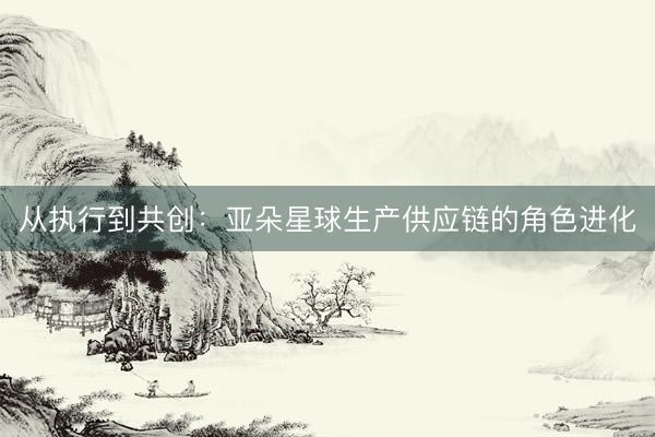 从执行到共创：亚朵星球生产供应链的角色进化