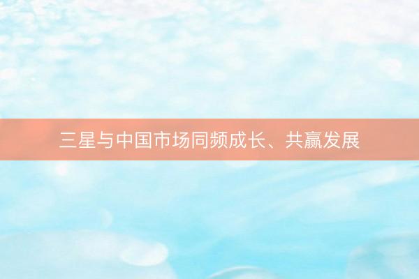 三星与中国市场同频成长、共赢发展