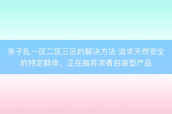 亲子乱一区二区三区的解决方法 追求天然安全的特定群体,正在抛弃浓香包装型产品
