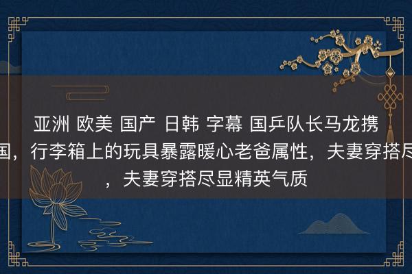亚洲 欧美 国产 日韩 字幕 国乒队长马龙携妻儿低调归国，行李箱上的玩具暴露暖心老爸属性，夫妻穿搭尽显精英气质