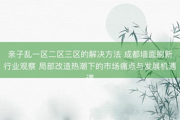 亲子乱一区二区三区的解决方法 成都墙面刷新行业观察 局部改造热潮下的市场痛点与发展机遇