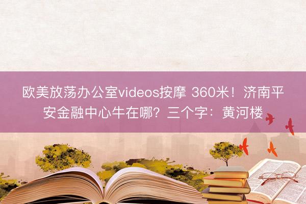 欧美放荡办公室videos按摩 360米！济南平安金融中心牛在哪？三个字：黄河楼