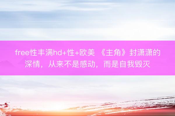 free性丰满hd+性+欧美 《主角》封潇潇的深情，从来不是感动，而是自我毁灭